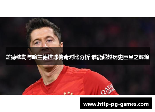 盖德穆勒与哈兰德进球传奇对比分析 谁能超越历史巨星之辉煌