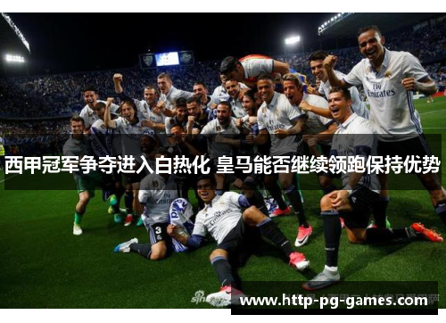西甲冠军争夺进入白热化 皇马能否继续领跑保持优势