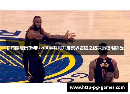 勒布朗詹姆斯与Uzi携手并肩开启跨界冒险之旅探索极限挑战 勒布朗詹姆斯与Uzi携手并肩开启跨界冒险之旅探索极限挑战