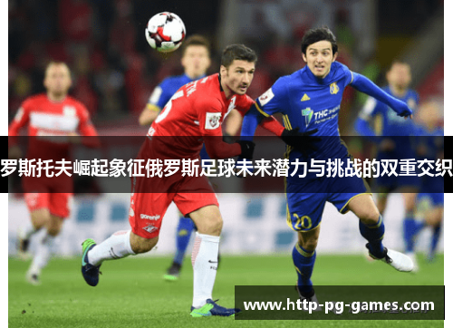 罗斯托夫崛起象征俄罗斯足球未来潜力与挑战的双重交织 罗斯托夫崛起象征俄罗斯足球未来潜力与挑战的双重交织