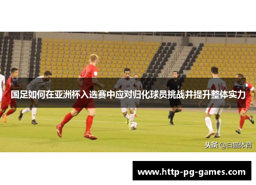 国足如何在亚洲杯入选赛中应对归化球员挑战并提升整体实力 国足如何在亚洲杯入选赛中应对归化球员挑战并提升整体实力