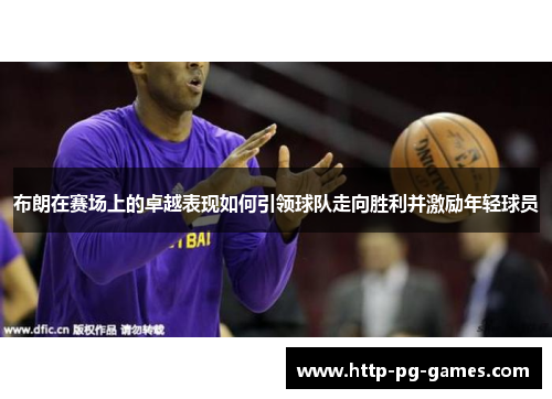 布朗在赛场上的卓越表现如何引领球队走向胜利并激励年轻球员 布朗在赛场上的卓越表现如何引领球队走向胜利并激励年轻球员