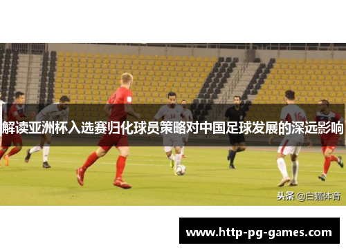 解读亚洲杯入选赛归化球员策略对中国足球发展的深远影响