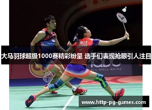 大马羽球超级1000赛精彩纷呈 选手们表现抢眼引人注目 大马羽球超级1000赛精彩纷呈 选手们表现抢眼引人注目