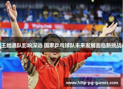 王皓退队影响深远 国家乒乓球队未来发展面临新挑战 王皓退队影响深远 国家乒乓球队未来发展面临新挑战