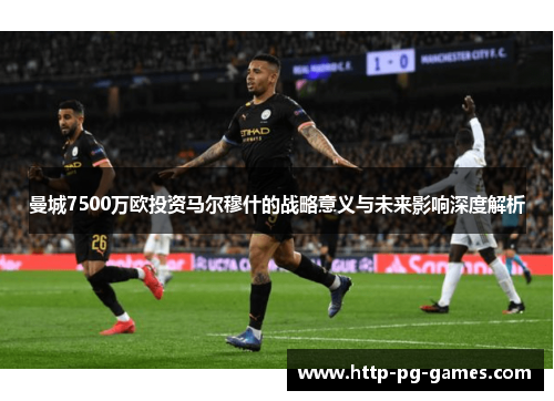 曼城7500万欧投资马尔穆什的战略意义与未来影响深度解析