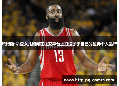 詹姆斯·哈登女儿如何在社交平台上打造属于自己的独特个人品牌 詹姆斯·哈登女儿如何在社交平台上打造属于自己的独特个人品牌