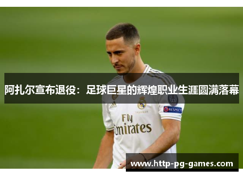 阿扎尔宣布退役:足球巨星的辉煌职业生涯圆满落幕 阿扎尔宣布退役:足球巨星的辉煌职业生涯圆满落幕