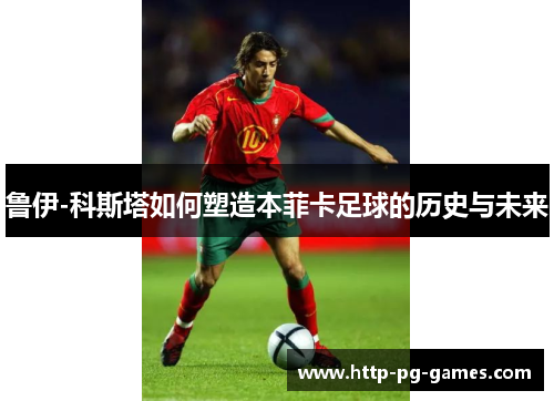 鲁伊-科斯塔如何塑造本菲卡足球的历史与未来 鲁伊-科斯塔如何塑造本菲卡足球的历史与未来