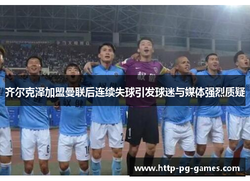 齐尔克泽加盟曼联后连续失球引发球迷与媒体强烈质疑 齐尔克泽加盟曼联后连续失球引发球迷与媒体强烈质疑