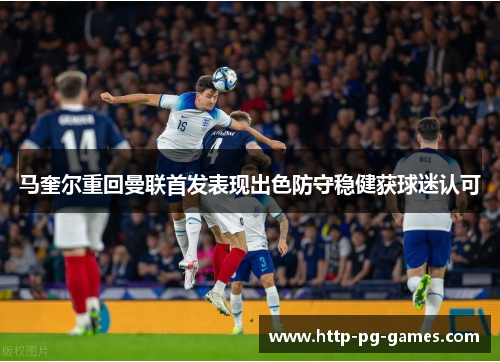 马奎尔重回曼联首发表现出色防守稳健获球迷认可
